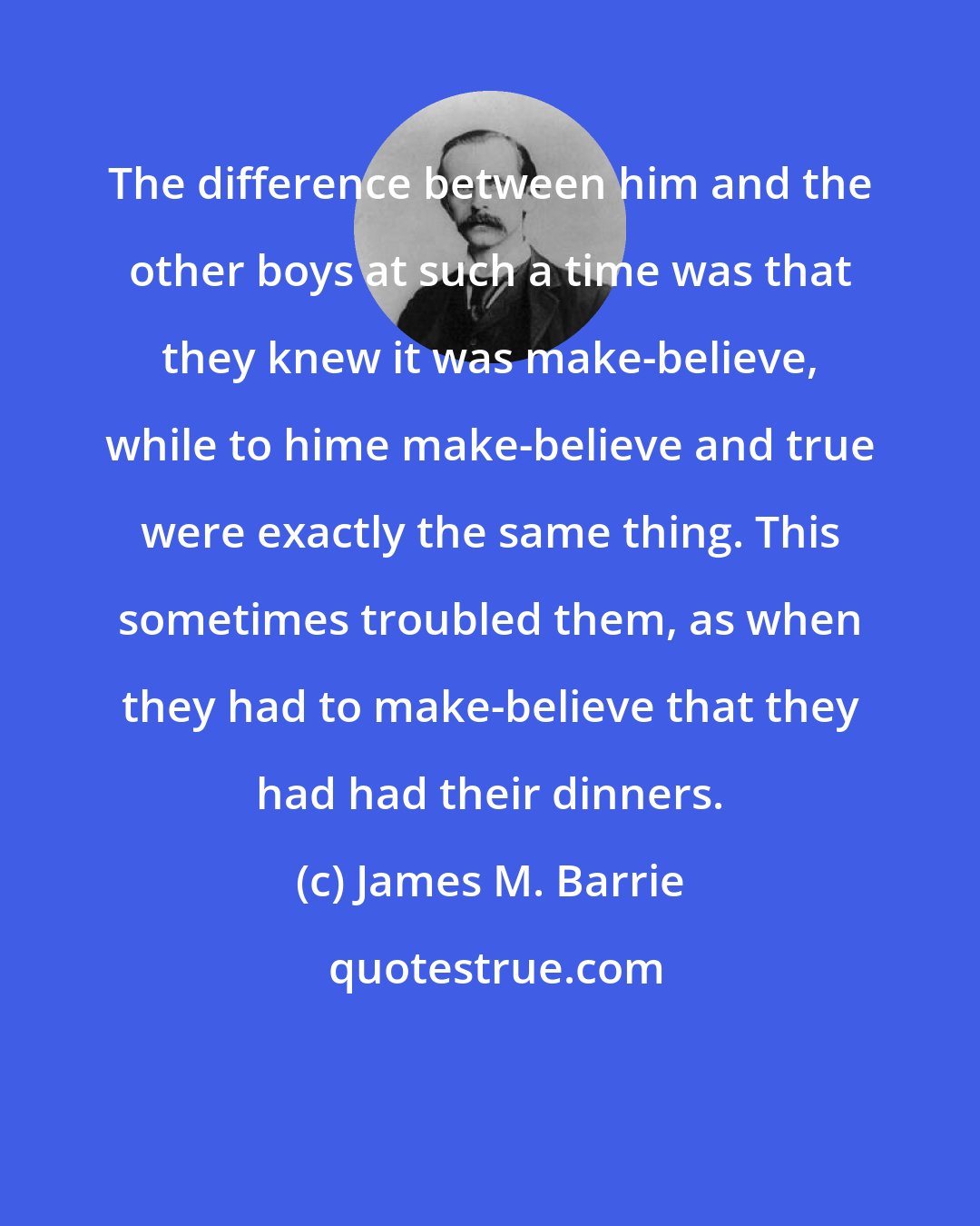 James M. Barrie: The difference between him and the other boys at such a time was that they knew it was make-believe, while to hime make-believe and true were exactly the same thing. This sometimes troubled them, as when they had to make-believe that they had had their dinners.