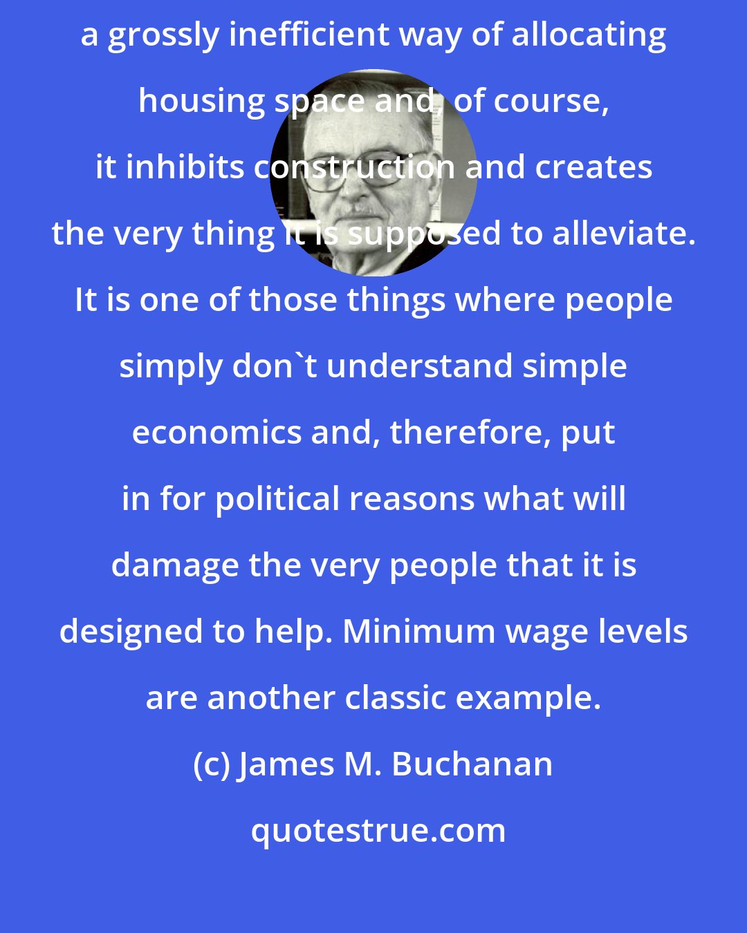James M. Buchanan: Rent control is one policy that economists universally would oppose. It is a grossly inefficient way of allocating housing space and, of course, it inhibits construction and creates the very thing it is supposed to alleviate. It is one of those things where people simply don't understand simple economics and, therefore, put in for political reasons what will damage the very people that it is designed to help. Minimum wage levels are another classic example.