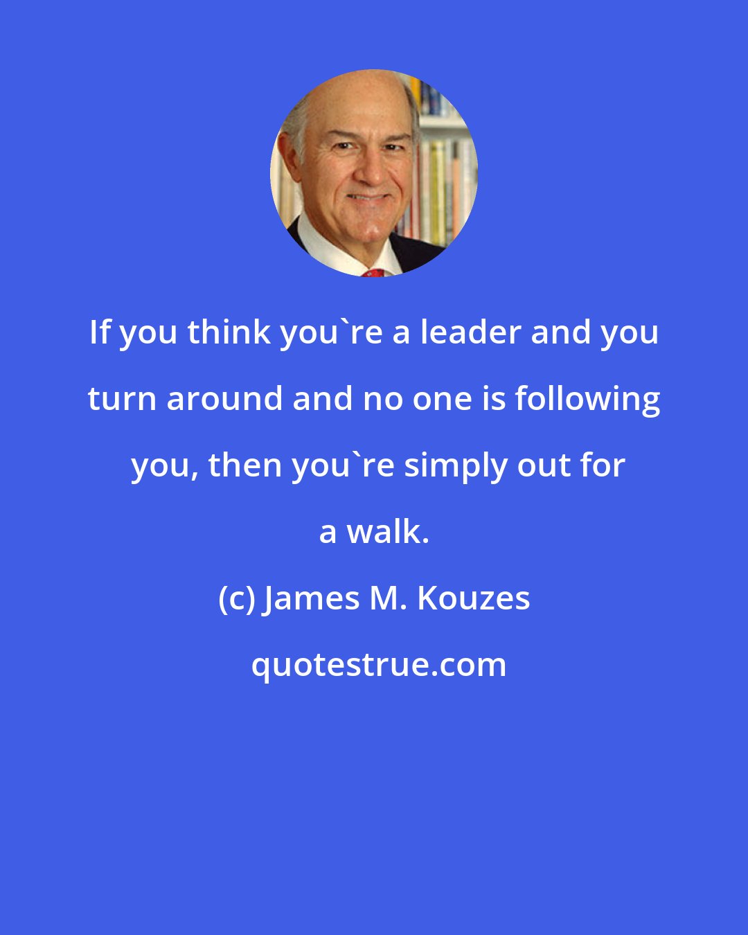 James M. Kouzes: If you think you're a leader and you turn around and no one is following  you, then you're simply out for a walk.