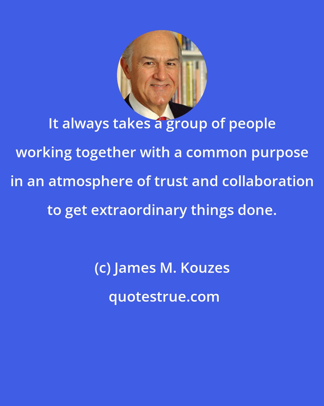 James M. Kouzes: It always takes a group of people working together with a common purpose in an atmosphere of trust and collaboration to get extraordinary things done.