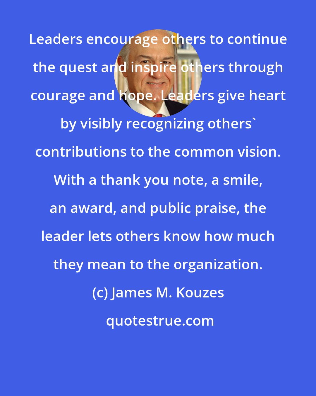 James M. Kouzes: Leaders encourage others to continue the quest and inspire others through courage and hope. Leaders give heart by visibly recognizing others' contributions to the common vision. With a thank you note, a smile, an award, and public praise, the leader lets others know how much they mean to the organization.