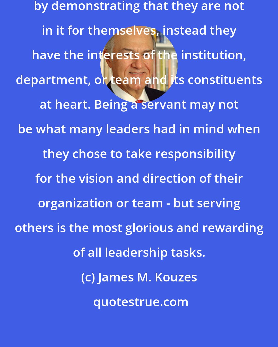 James M. Kouzes: Leaders strengthen credibility by demonstrating that they are not in it for themselves, instead they have the interests of the institution, department, or team and its constituents at heart. Being a servant may not be what many leaders had in mind when they chose to take responsibility for the vision and direction of their organization or team - but serving others is the most glorious and rewarding of all leadership tasks.