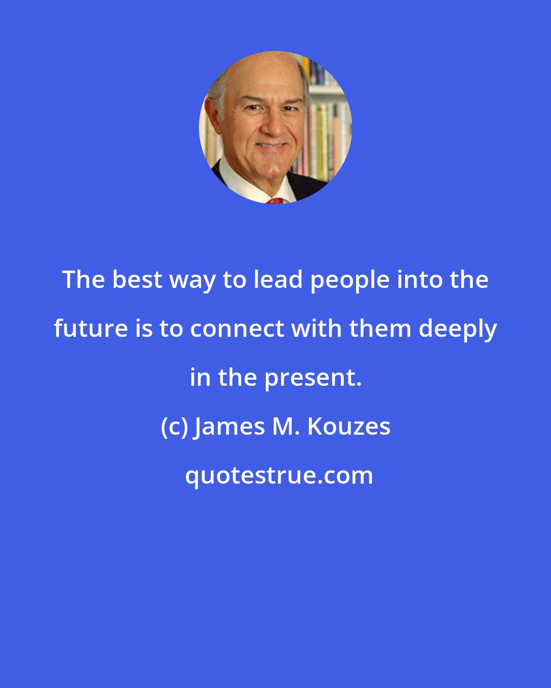 James M. Kouzes: The best way to lead people into the future is to connect with them deeply in the present.