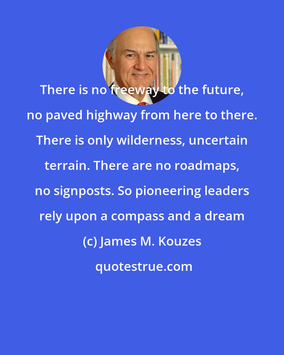 James M. Kouzes: There is no freeway to the future, no paved highway from here to there. There is only wilderness, uncertain terrain. There are no roadmaps, no signposts. So pioneering leaders rely upon a compass and a dream