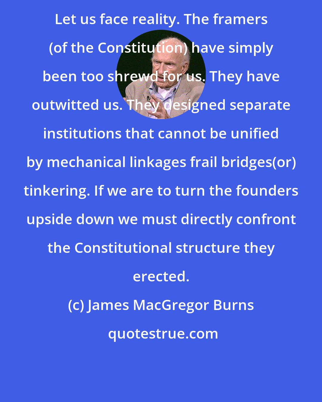 James MacGregor Burns: Let us face reality. The framers (of the Constitution) have simply been too shrewd for us. They have outwitted us. They designed separate institutions that cannot be unified by mechanical linkages frail bridges(or) tinkering. If we are to turn the founders upside down we must directly confront the Constitutional structure they erected.