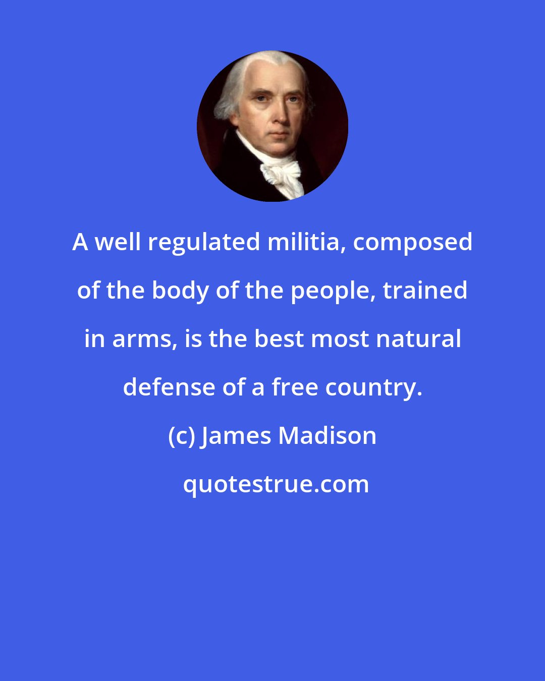 James Madison: A well regulated militia, composed of the body of the people, trained in arms, is the best most natural defense of a free country.