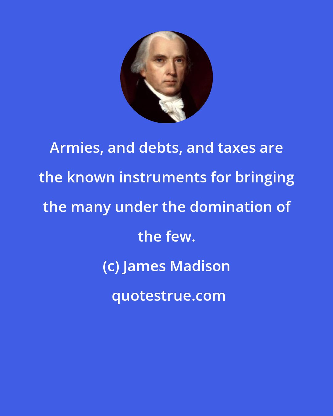 James Madison: Armies, and debts, and taxes are the known instruments for bringing the many under the domination of the few.