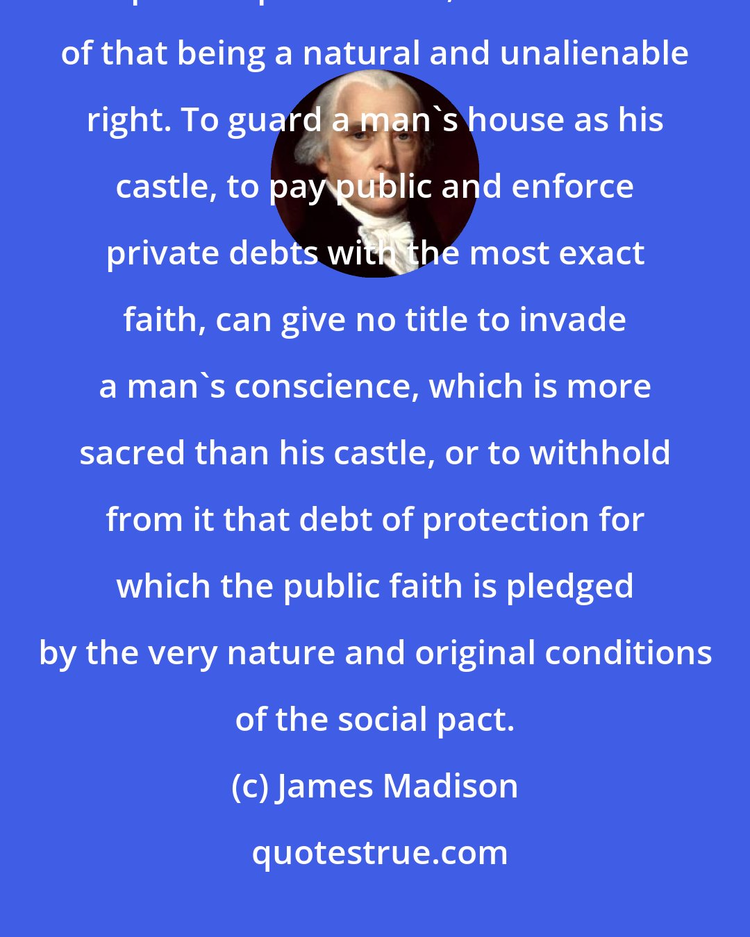 James Madison: Conscience is the most sacred of all property; other property depending in part on positive law, the exercise of that being a natural and unalienable right. To guard a man's house as his castle, to pay public and enforce private debts with the most exact faith, can give no title to invade a man's conscience, which is more sacred than his castle, or to withhold from it that debt of protection for which the public faith is pledged by the very nature and original conditions of the social pact.