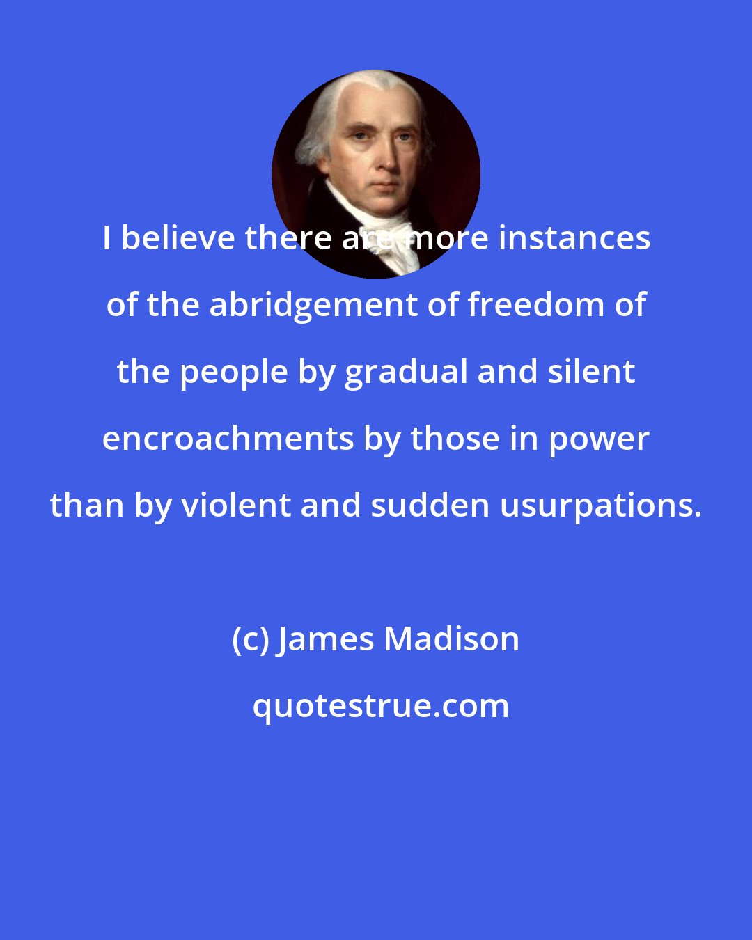 James Madison: I believe there are more instances of the abridgement of freedom of the people by gradual and silent encroachments by those in power than by violent and sudden usurpations.