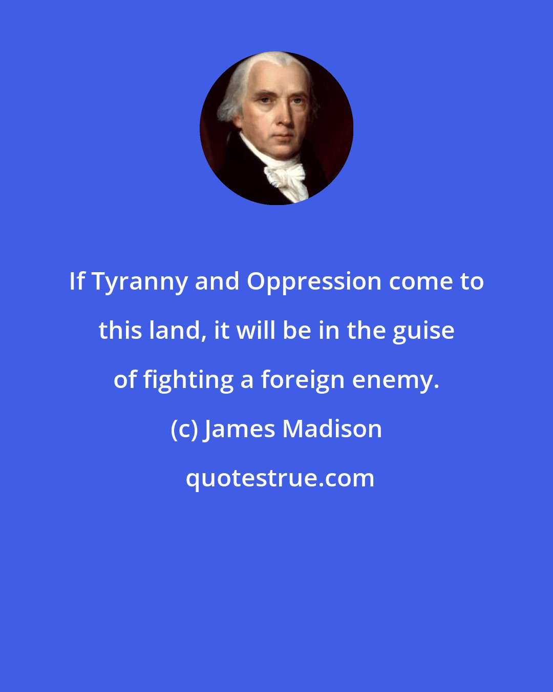 James Madison: If Tyranny and Oppression come to this land, it will be in the guise of fighting a foreign enemy.