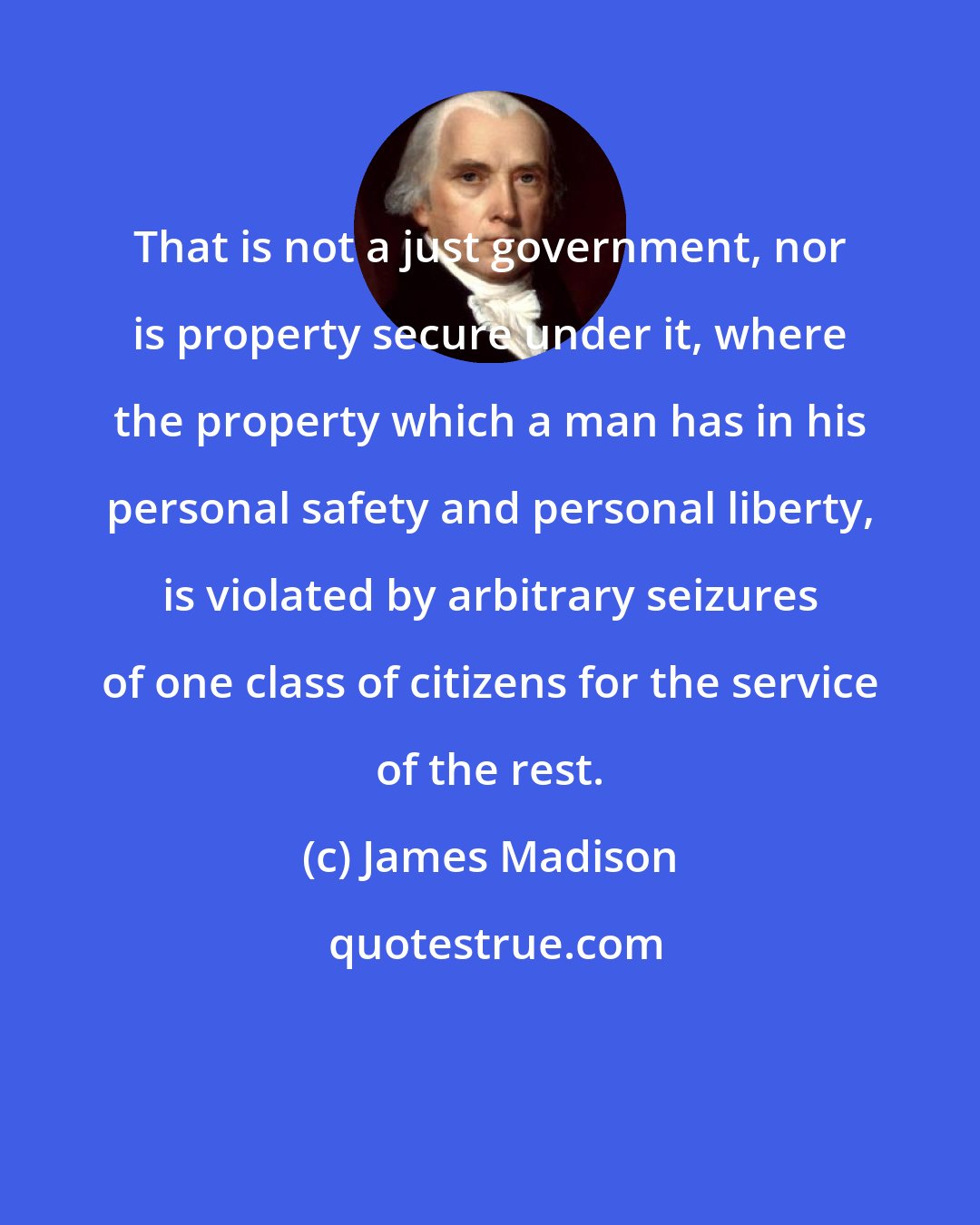 James Madison: That is not a just government, nor is property secure under it, where the property which a man has in his personal safety and personal liberty, is violated by arbitrary seizures of one class of citizens for the service of the rest.