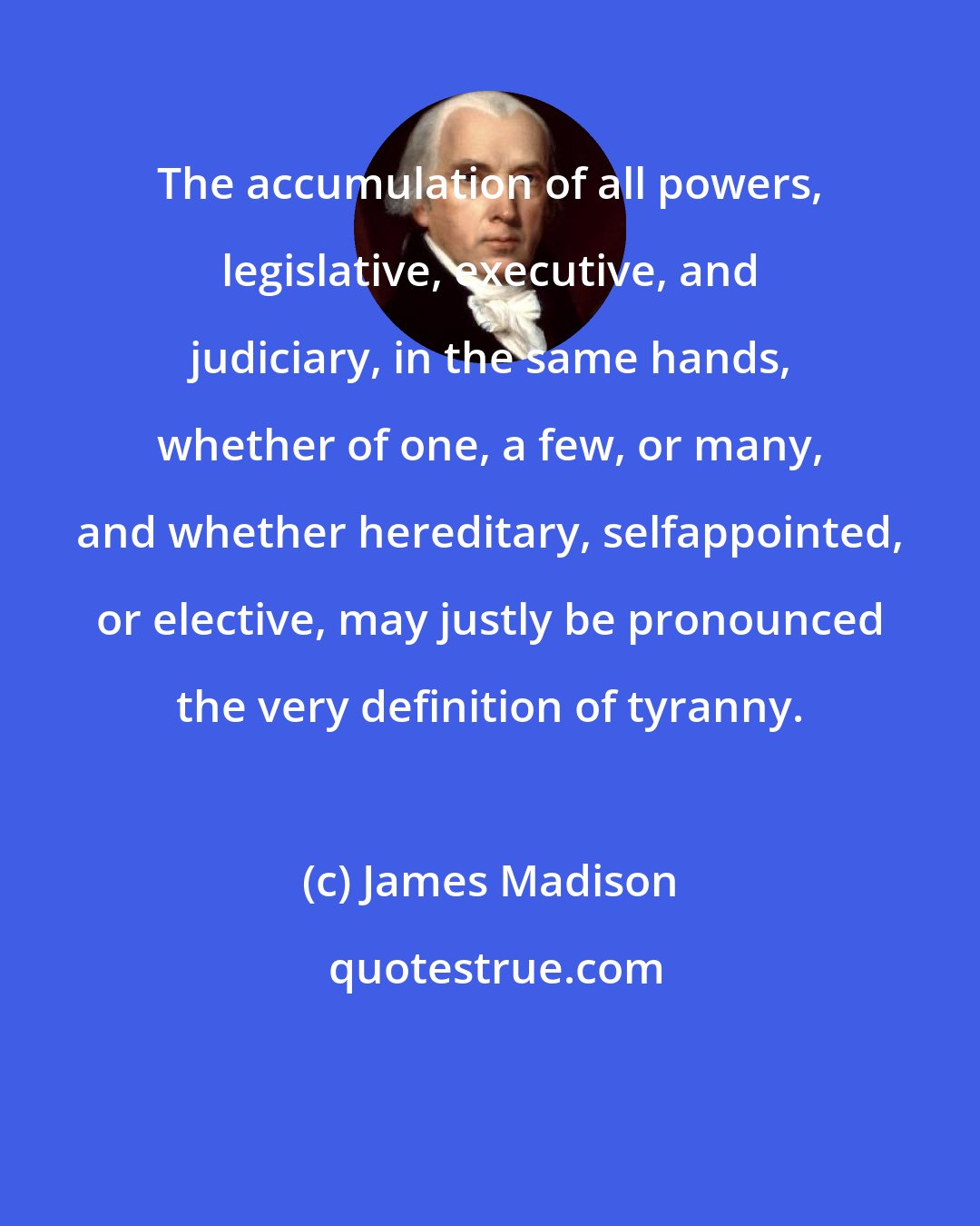 James Madison: The accumulation of all powers, legislative, executive, and judiciary, in the same hands, whether of one, a few, or many, and whether hereditary, selfappointed, or elective, may justly be pronounced the very definition of tyranny.