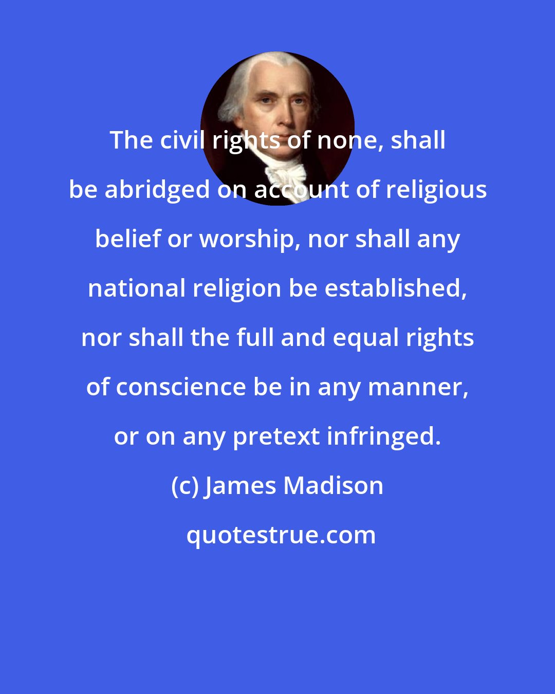 James Madison: The civil rights of none, shall be abridged on account of religious belief or worship, nor shall any national religion be established, nor shall the full and equal rights of conscience be in any manner, or on any pretext infringed.