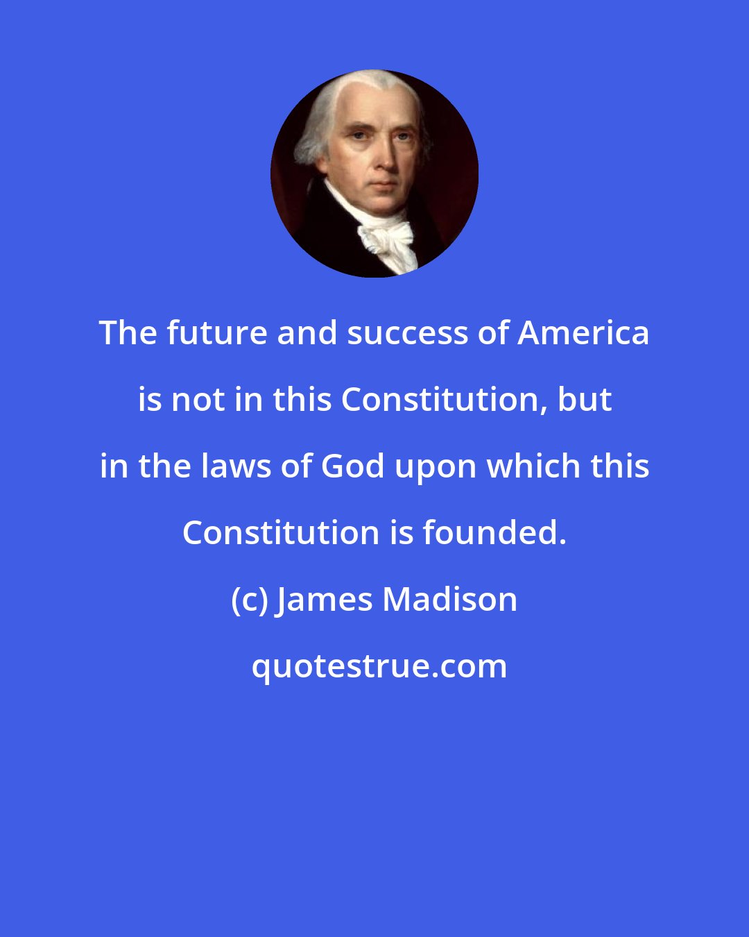 James Madison: The future and success of America is not in this Constitution, but in the laws of God upon which this Constitution is founded.