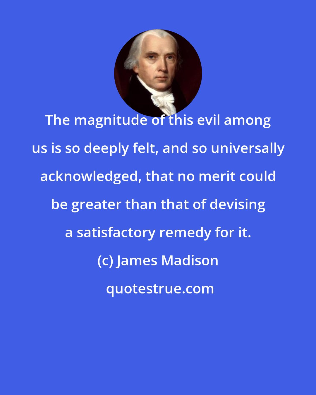 James Madison: The magnitude of this evil among us is so deeply felt, and so universally acknowledged, that no merit could be greater than that of devising a satisfactory remedy for it.