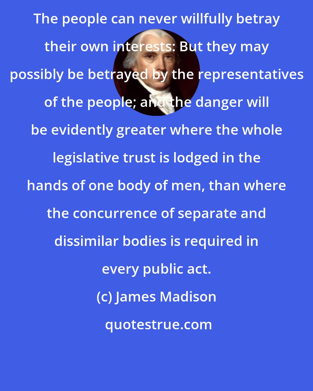 James Madison: The people can never willfully betray their own interests: But they may possibly be betrayed by the representatives of the people; and the danger will be evidently greater where the whole legislative trust is lodged in the hands of one body of men, than where the concurrence of separate and dissimilar bodies is required in every public act.