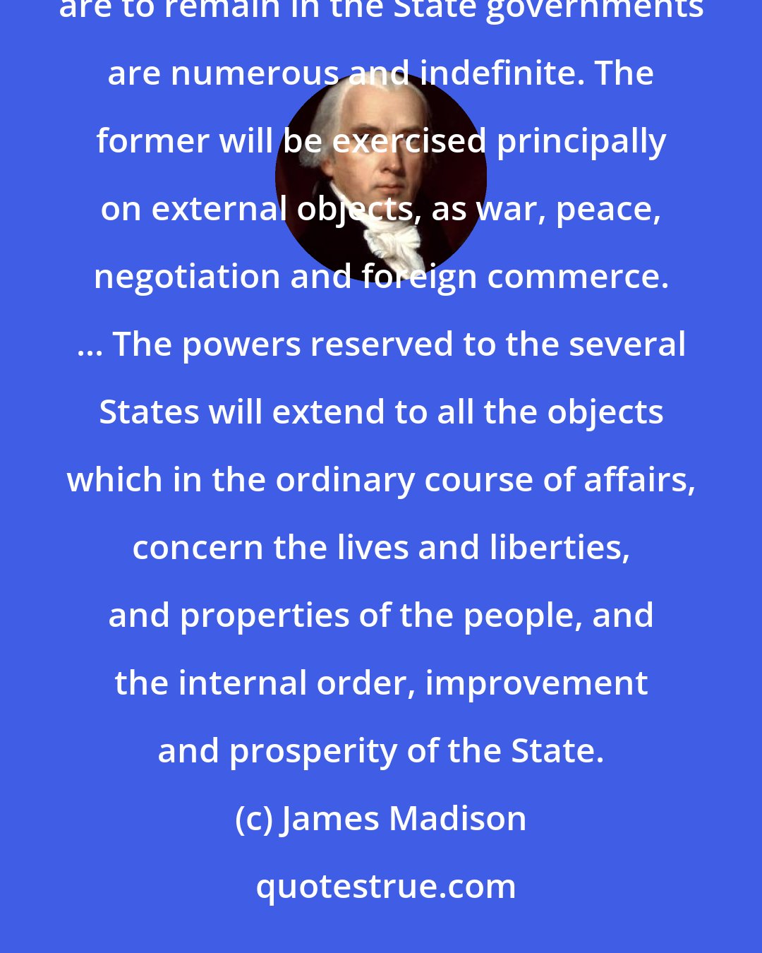 James Madison: The powers delegated by the proposed Constitution to the federal government are few and defined. Those which are to remain in the State governments are numerous and indefinite. The former will be exercised principally on external objects, as war, peace, negotiation and foreign commerce. ... The powers reserved to the several States will extend to all the objects which in the ordinary course of affairs, concern the lives and liberties, and properties of the people, and the internal order, improvement and prosperity of the State.