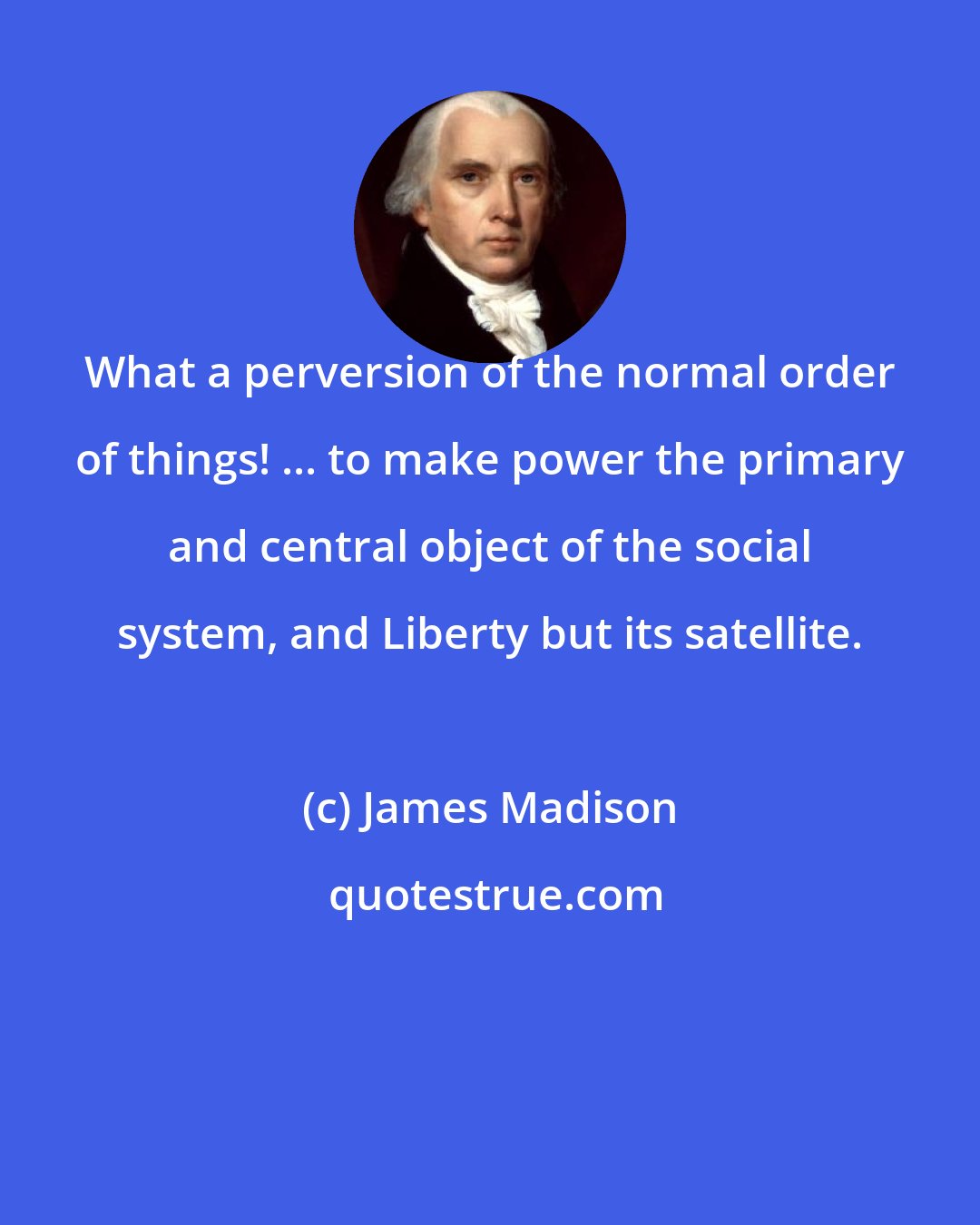 James Madison: What a perversion of the normal order of things! ... to make power the primary and central object of the social system, and Liberty but its satellite.