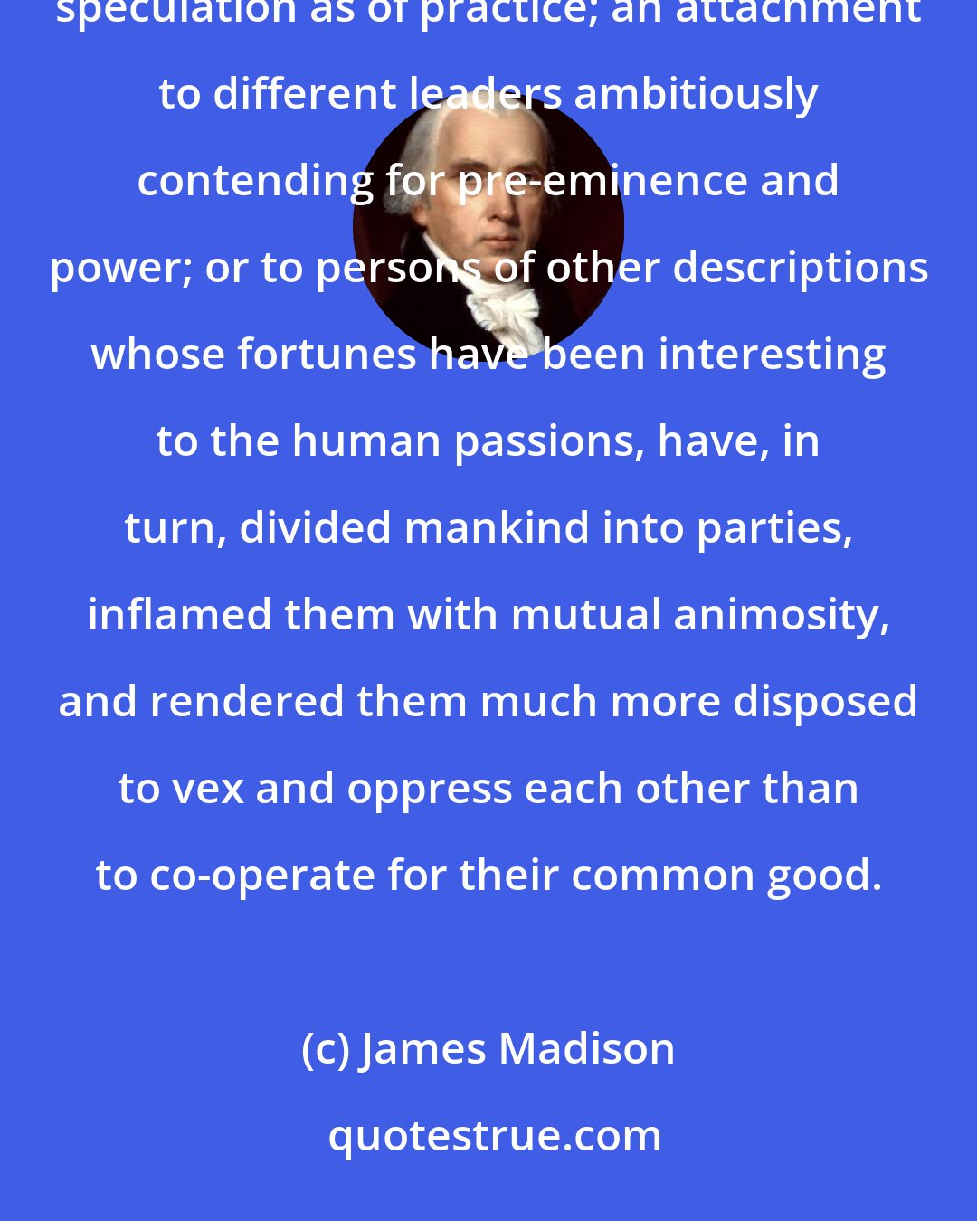 James Madison: A zeal for different opinions concerning religion, concerning government, and many other points, as well of speculation as of practice; an attachment to different leaders ambitiously contending for pre-eminence and power; or to persons of other descriptions whose fortunes have been interesting to the human passions, have, in turn, divided mankind into parties, inflamed them with mutual animosity, and rendered them much more disposed to vex and oppress each other than to co-operate for their common good.