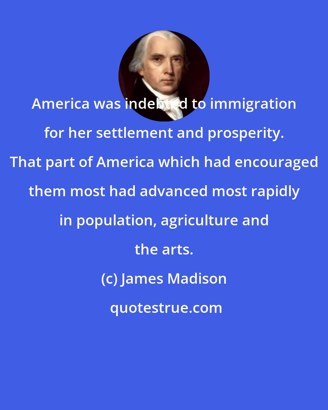 James Madison: America was indebted to immigration for her settlement and prosperity. That part of America which had encouraged them most had advanced most rapidly in population, agriculture and the arts.