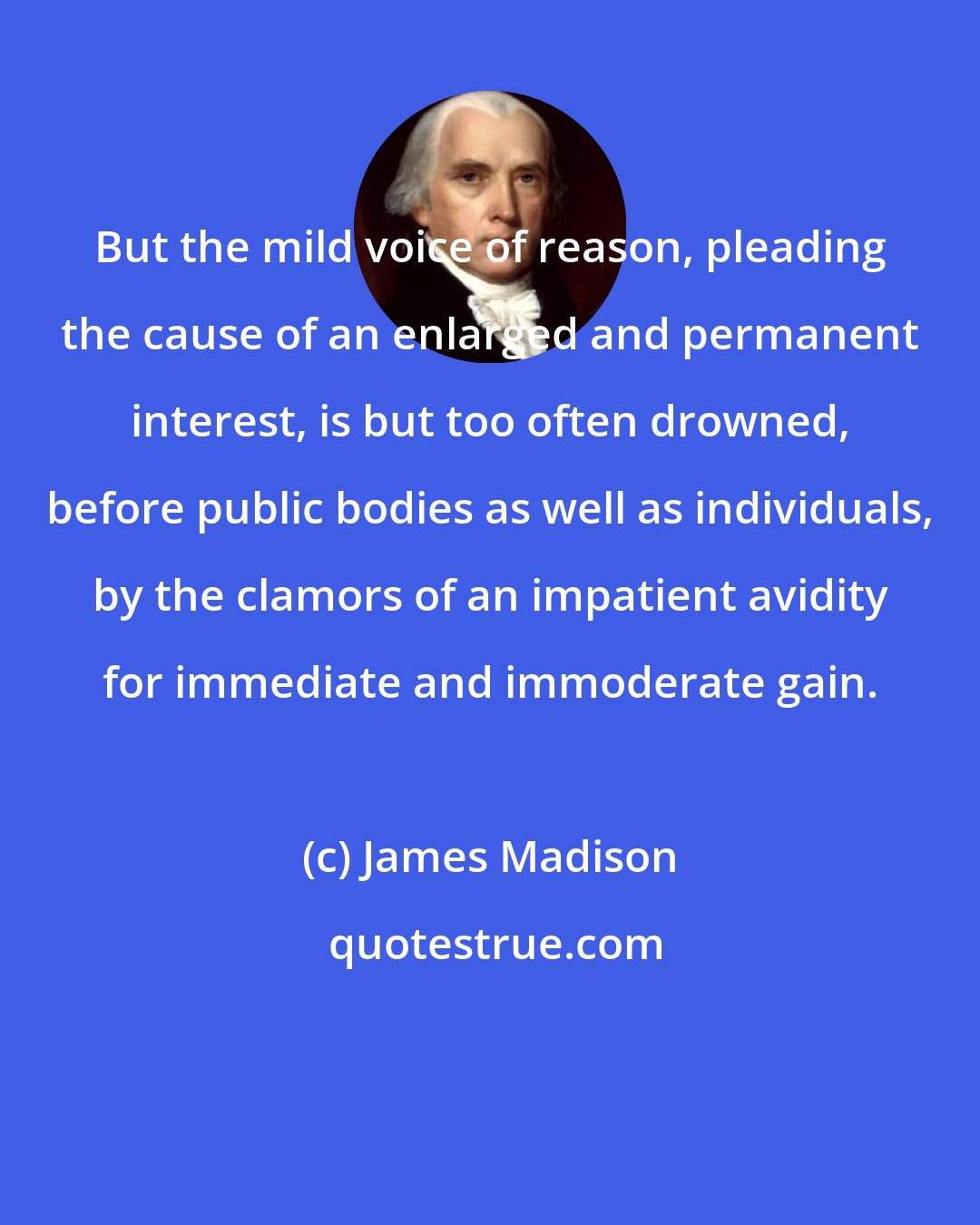 James Madison: But the mild voice of reason, pleading the cause of an enlarged and permanent interest, is but too often drowned, before public bodies as well as individuals, by the clamors of an impatient avidity for immediate and immoderate gain.