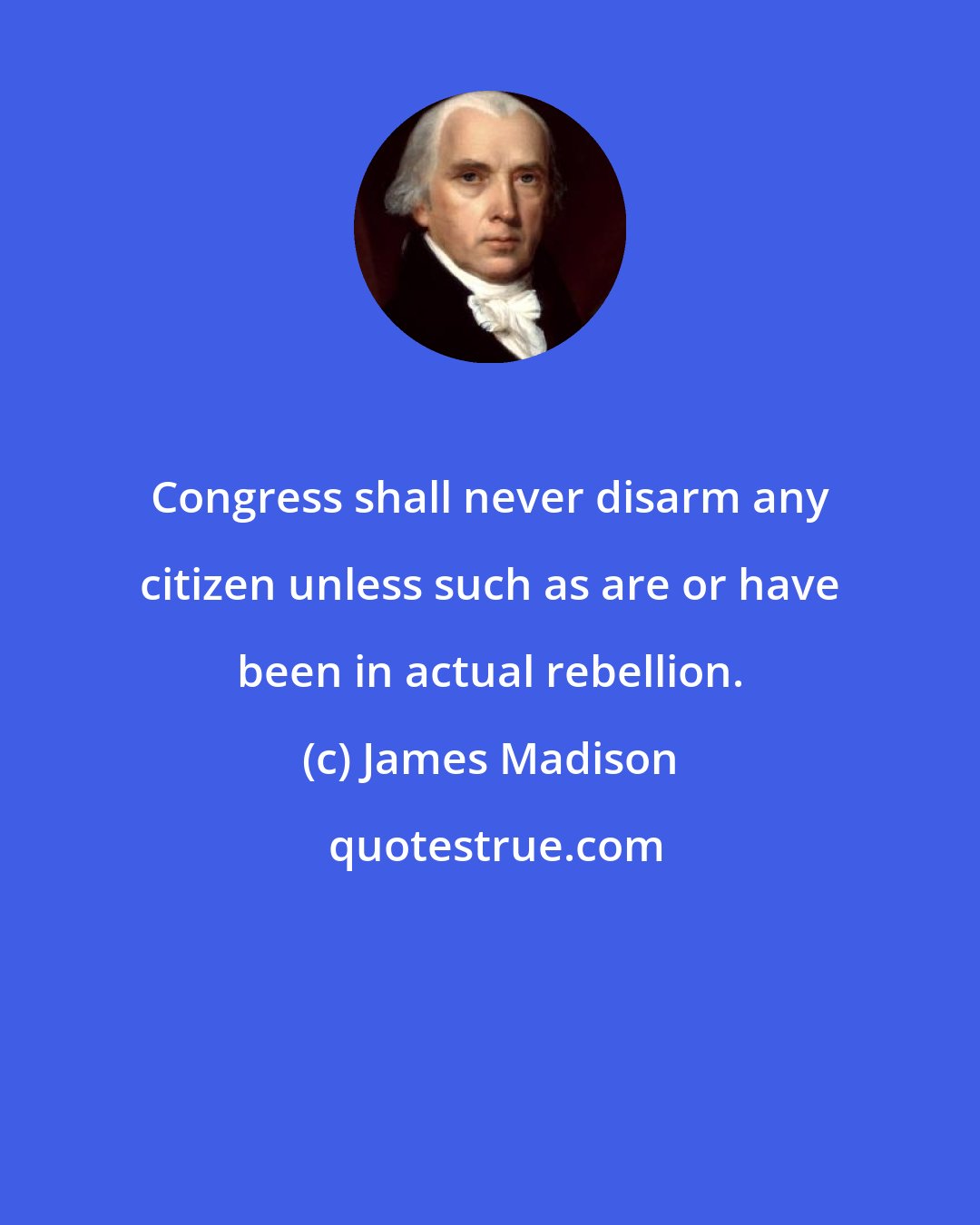 James Madison: Congress shall never disarm any citizen unless such as are or have been in actual rebellion.