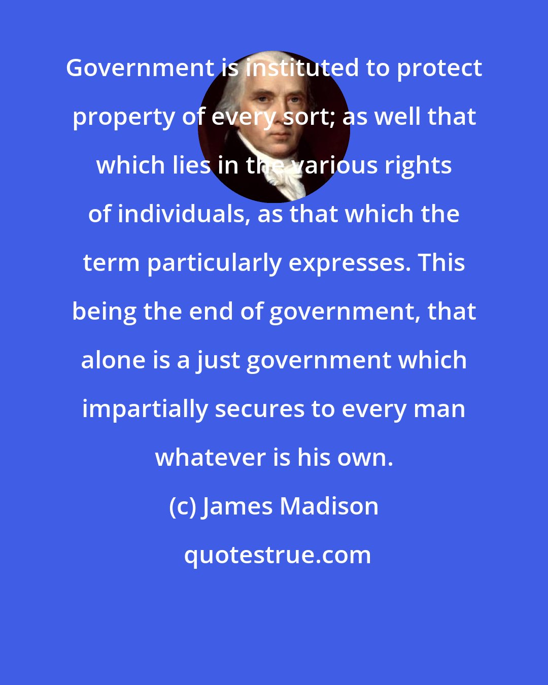 James Madison: Government is instituted to protect property of every sort; as well that which lies in the various rights of individuals, as that which the term particularly expresses. This being the end of government, that alone is a just government which impartially secures to every man whatever is his own.