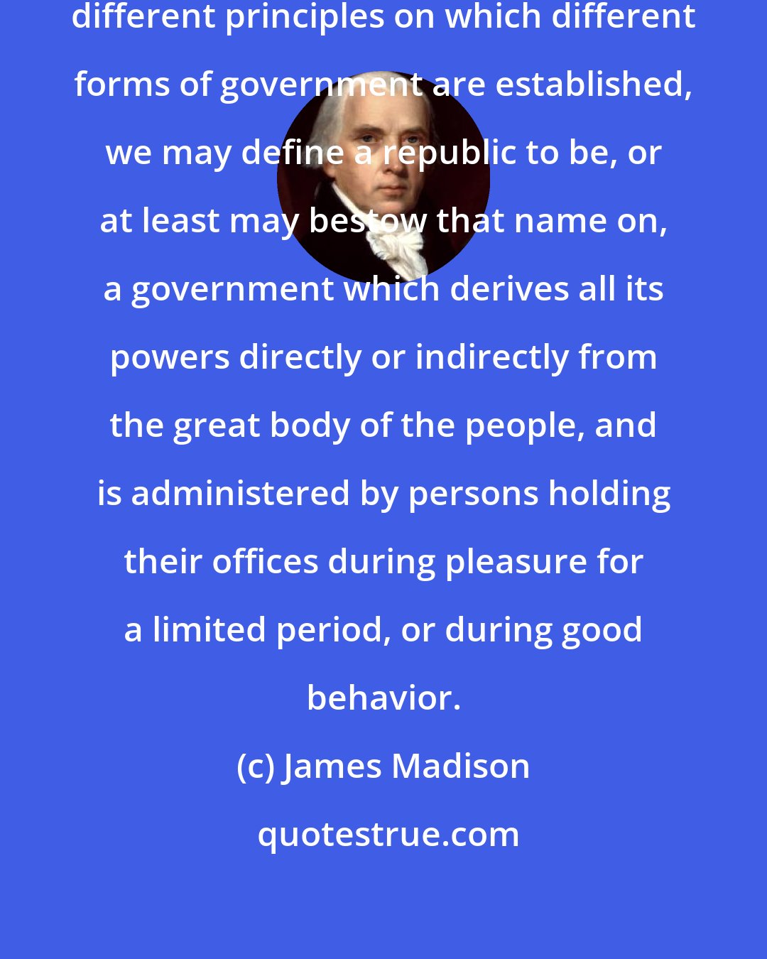 James Madison: If we resort for a criterion to the different principles on which different forms of government are established, we may define a republic to be, or at least may bestow that name on, a government which derives all its powers directly or indirectly from the great body of the people, and is administered by persons holding their offices during pleasure for a limited period, or during good behavior.