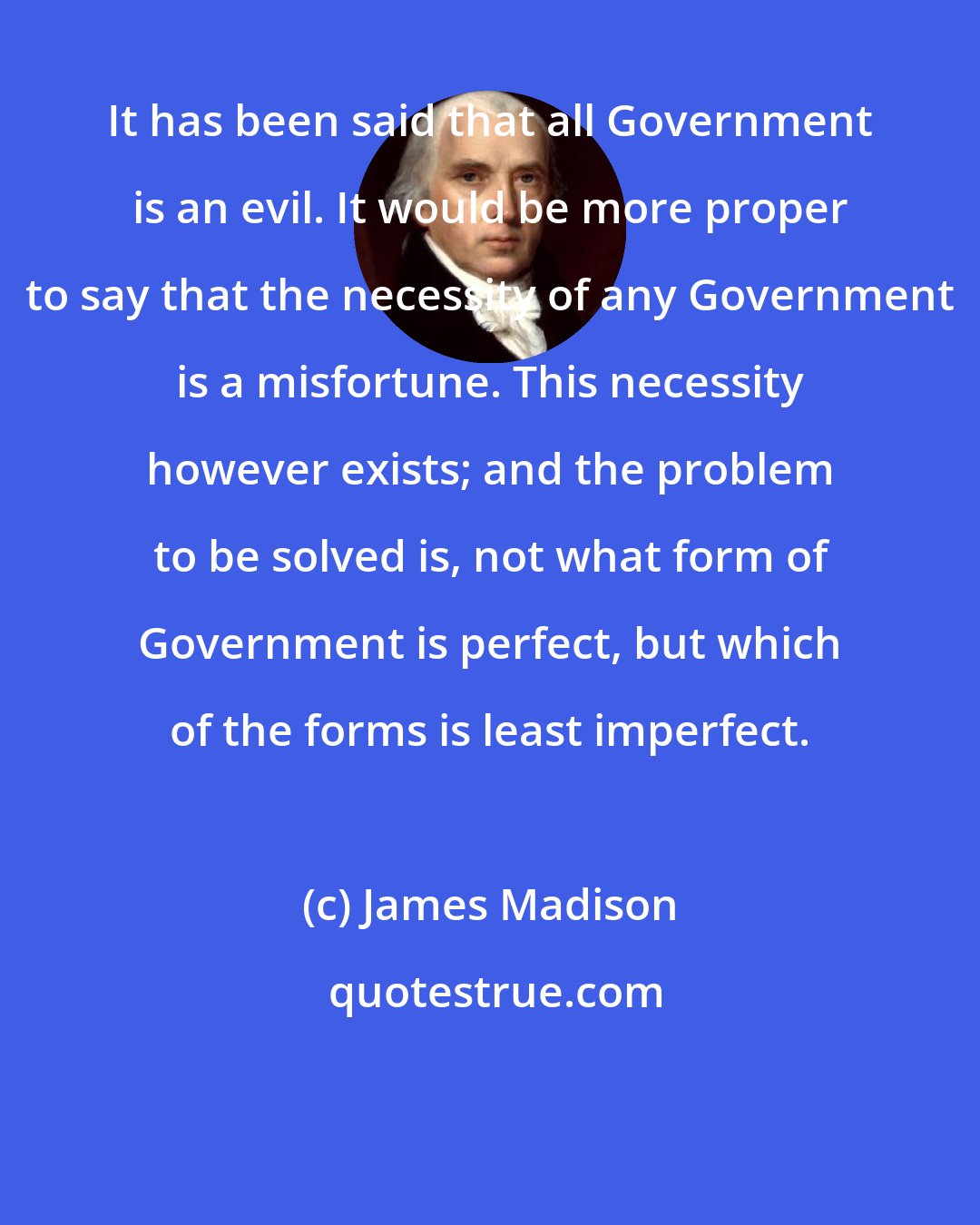 James Madison: It has been said that all Government is an evil. It would be more proper to say that the necessity of any Government is a misfortune. This necessity however exists; and the problem to be solved is, not what form of Government is perfect, but which of the forms is least imperfect.