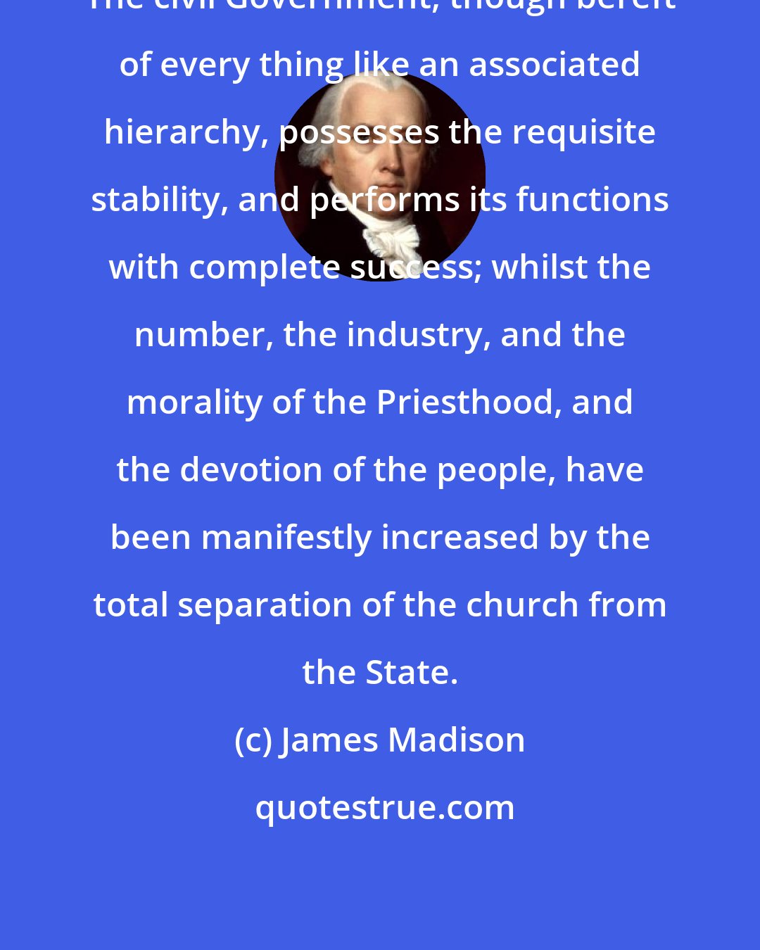 James Madison: The civil Government, though bereft of every thing like an associated hierarchy, possesses the requisite stability, and performs its functions with complete success; whilst the number, the industry, and the morality of the Priesthood, and the devotion of the people, have been manifestly increased by the total separation of the church from the State.