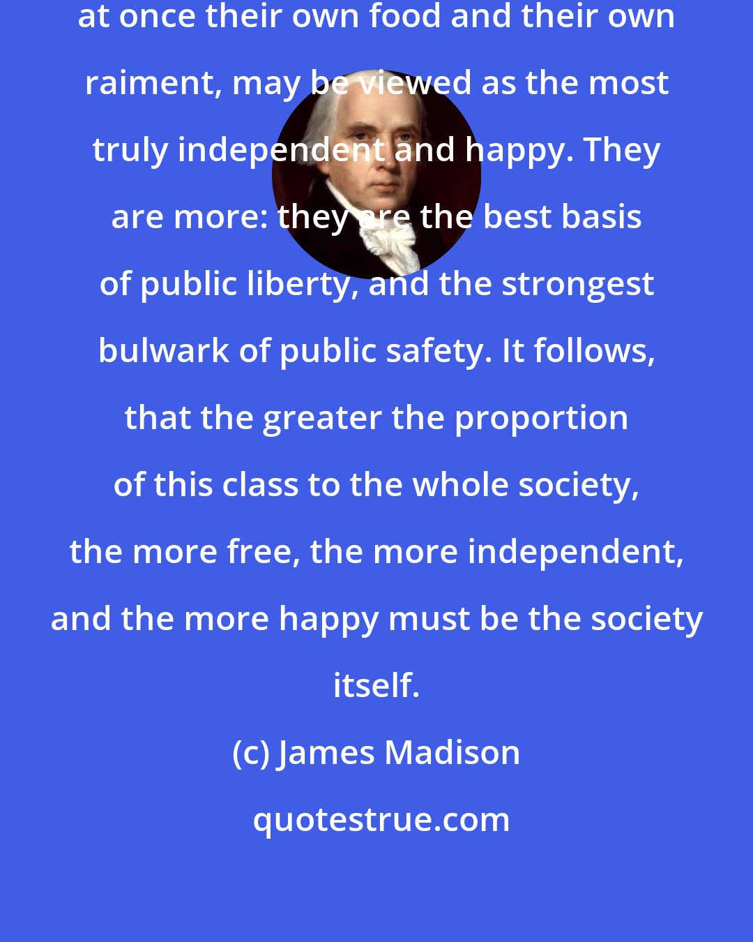 James Madison: The class of citizens who provide at once their own food and their own raiment, may be viewed as the most truly independent and happy. They are more: they are the best basis of public liberty, and the strongest bulwark of public safety. It follows, that the greater the proportion of this class to the whole society, the more free, the more independent, and the more happy must be the society itself.