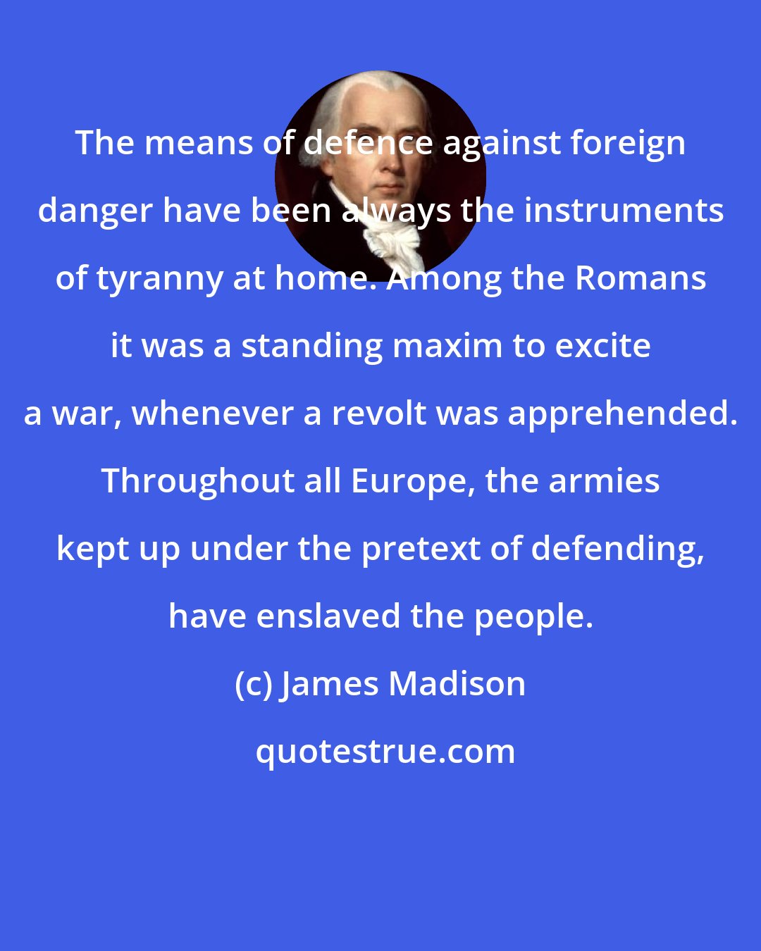 James Madison: The means of defence against foreign danger have been always the instruments of tyranny at home. Among the Romans it was a standing maxim to excite a war, whenever a revolt was apprehended. Throughout all Europe, the armies kept up under the pretext of defending, have enslaved the people.