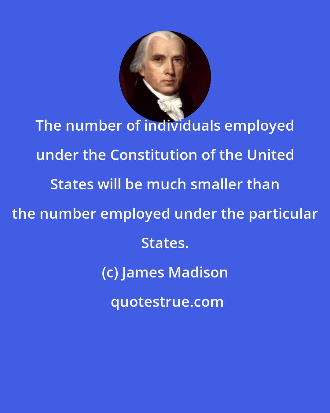 James Madison: The number of individuals employed under the Constitution of the United States will be much smaller than the number employed under the particular States.