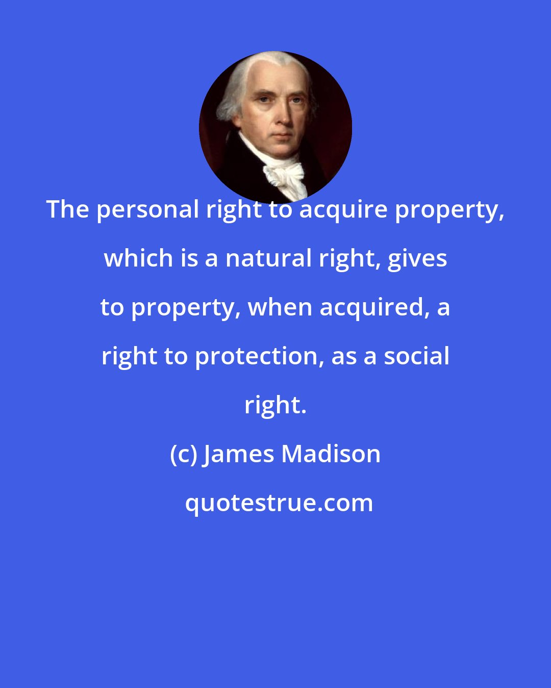 James Madison: The personal right to acquire property, which is a natural right, gives to property, when acquired, a right to protection, as a social right.