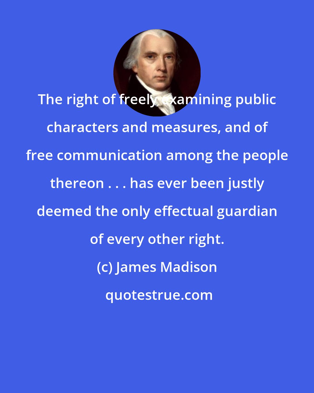 James Madison: The right of freely examining public characters and measures, and of free communication among the people thereon . . . has ever been justly deemed the only effectual guardian of every other right.