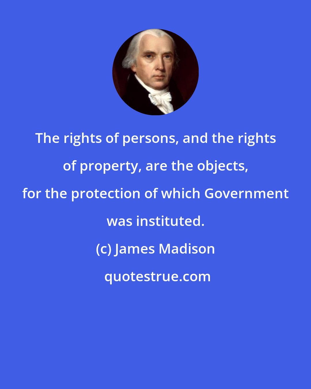 James Madison: The rights of persons, and the rights of property, are the objects, for the protection of which Government was instituted.