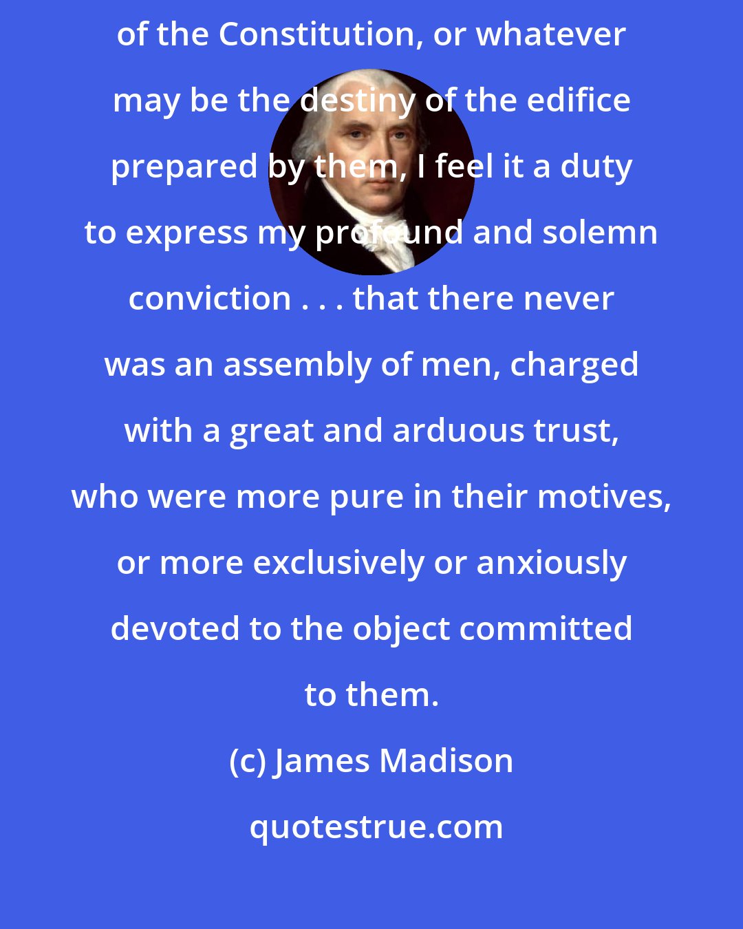 James Madison: Whatever may be the judgement pronounced on the competency of the architects of the Constitution, or whatever may be the destiny of the edifice prepared by them, I feel it a duty to express my profound and solemn conviction . . . that there never was an assembly of men, charged with a great and arduous trust, who were more pure in their motives, or more exclusively or anxiously devoted to the object committed to them.