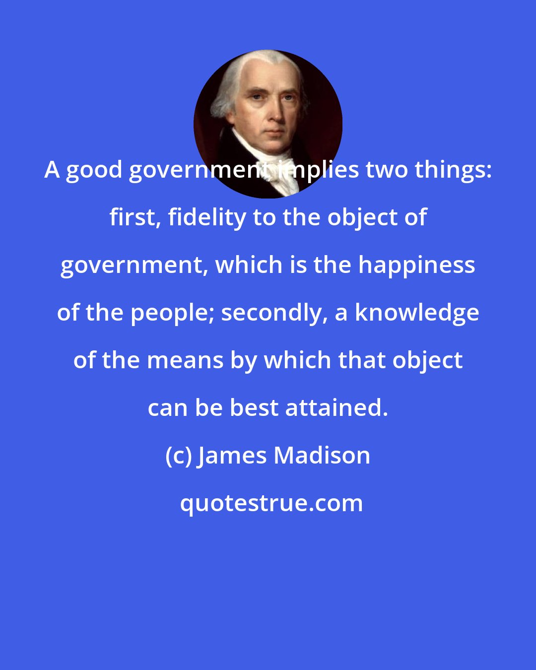 James Madison: A good government implies two things: first, fidelity to the object of government, which is the happiness of the people; secondly, a knowledge of the means by which that object can be best attained.