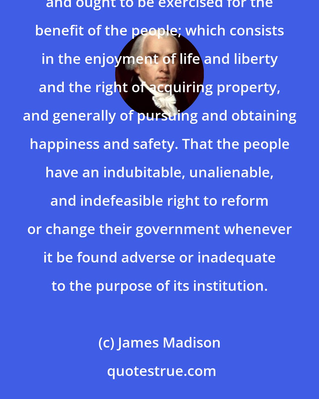 James Madison: [A]ll power is originally vested in, and consequently derived from, the people. That government is instituted and ought to be exercised for the benefit of the people; which consists in the enjoyment of life and liberty and the right of acquiring property, and generally of pursuing and obtaining happiness and safety. That the people have an indubitable, unalienable, and indefeasible right to reform or change their government whenever it be found adverse or inadequate to the purpose of its institution.