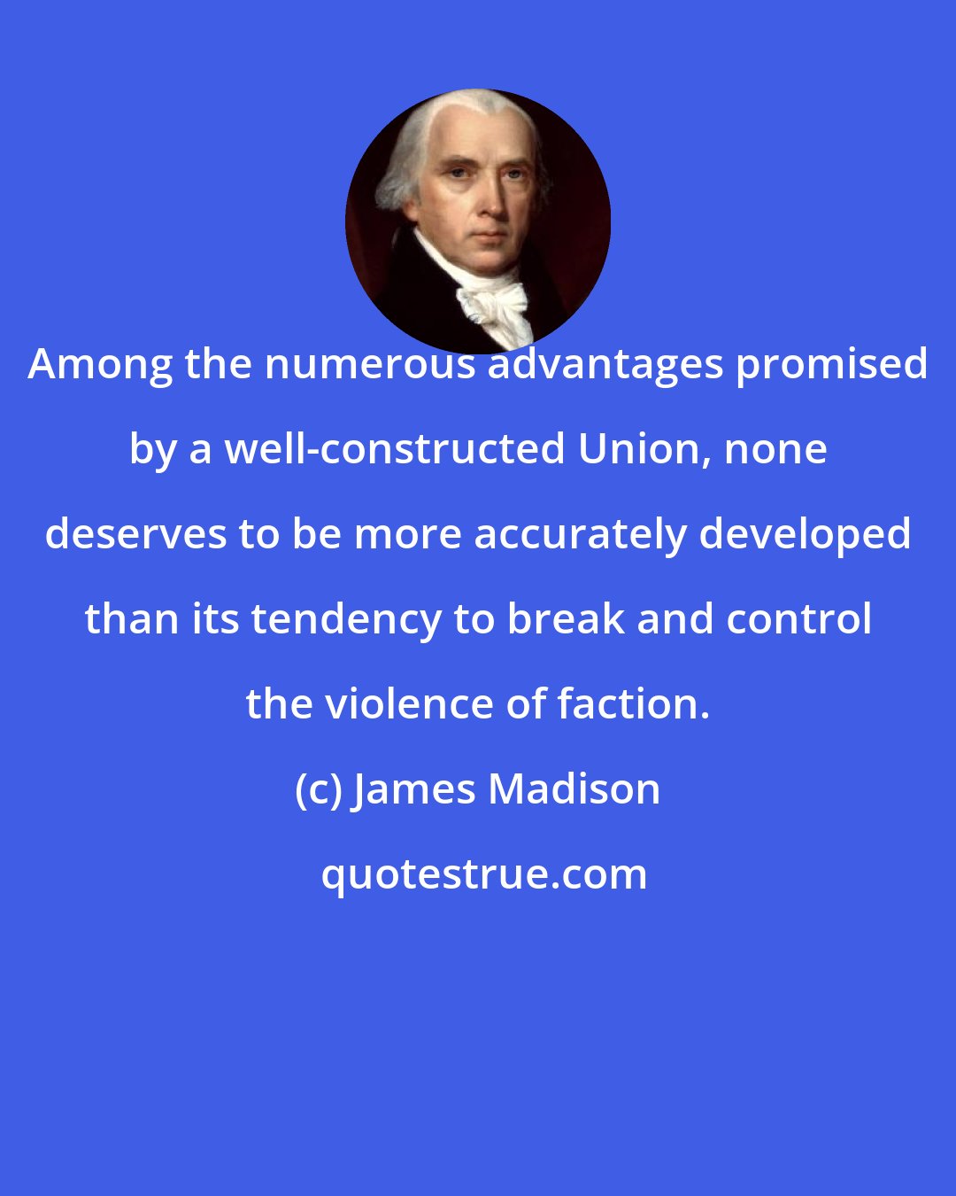 James Madison: Among the numerous advantages promised by a well-constructed Union, none deserves to be more accurately developed than its tendency to break and control the violence of faction.