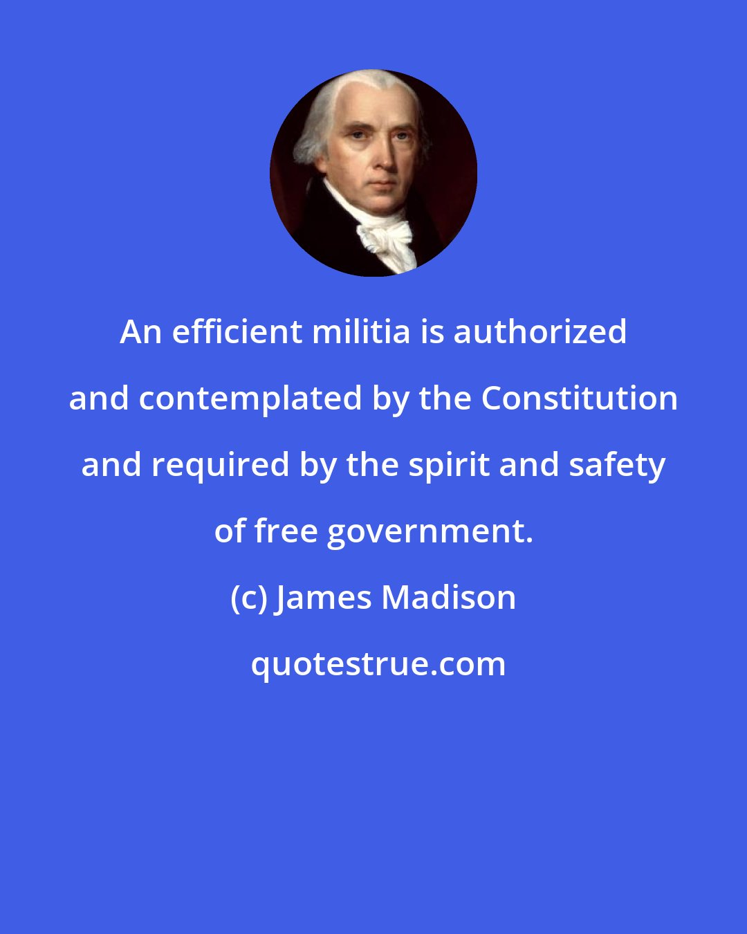 James Madison: An efficient militia is authorized and contemplated by the Constitution and required by the spirit and safety of free government.