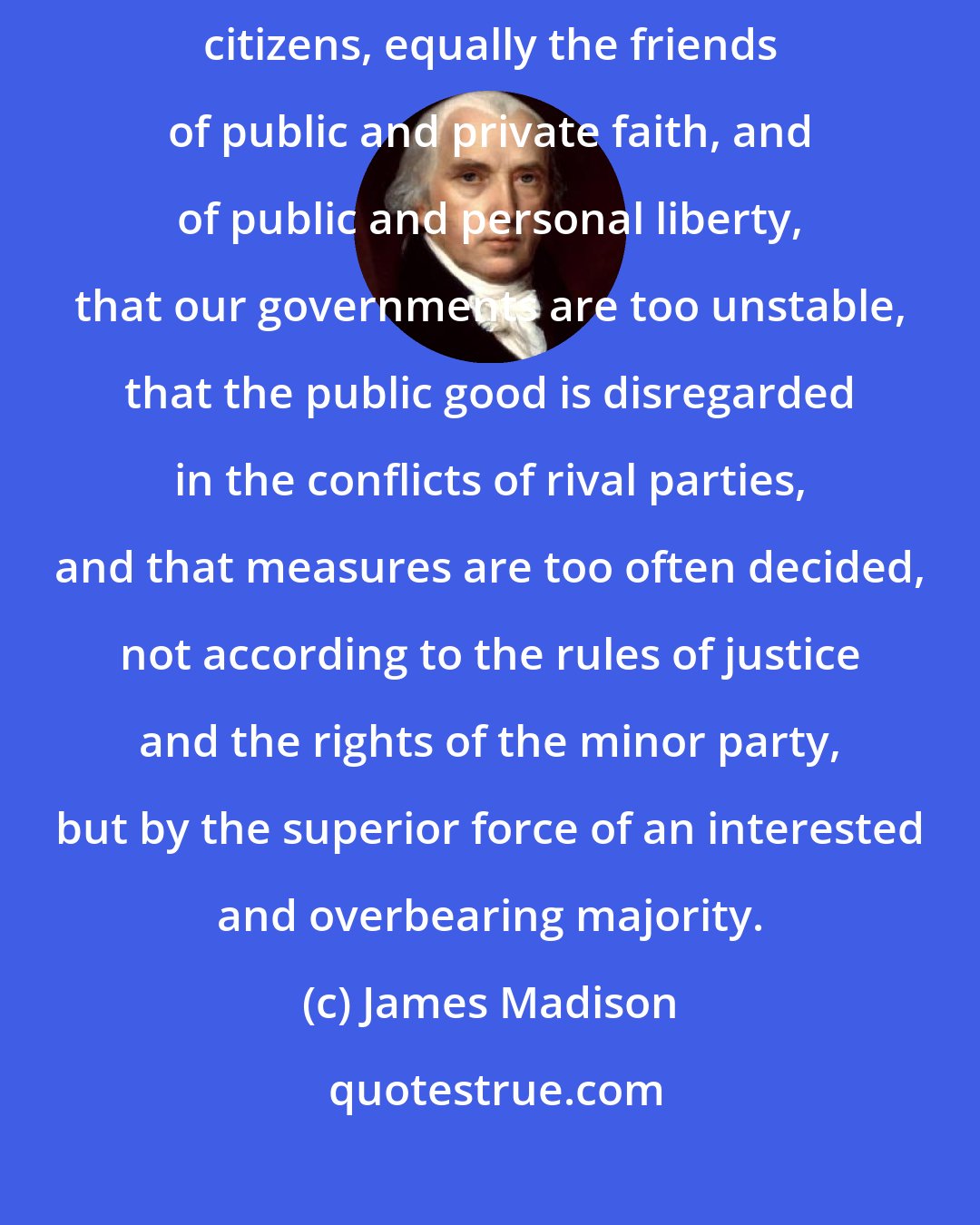 James Madison: Complaints are everywhere heard from our most considerate and virtuous citizens, equally the friends of public and private faith, and of public and personal liberty, that our governments are too unstable, that the public good is disregarded in the conflicts of rival parties, and that measures are too often decided, not according to the rules of justice and the rights of the minor party, but by the superior force of an interested and overbearing majority.