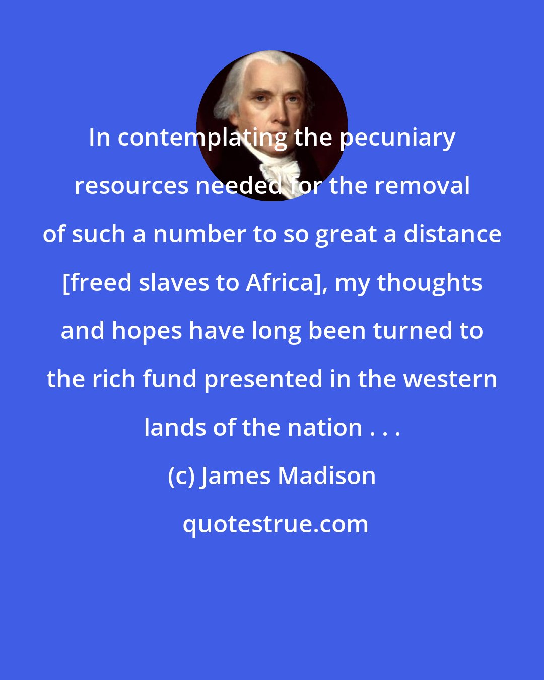 James Madison: In contemplating the pecuniary resources needed for the removal of such a number to so great a distance [freed slaves to Africa], my thoughts and hopes have long been turned to the rich fund presented in the western lands of the nation . . .