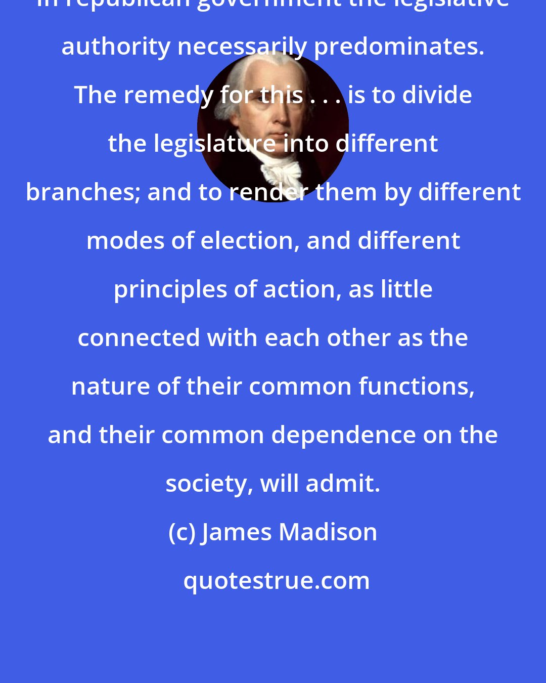James Madison: In republican government the legislative authority necessarily predominates. The remedy for this . . . is to divide the legislature into different branches; and to render them by different modes of election, and different principles of action, as little connected with each other as the nature of their common functions, and their common dependence on the society, will admit.