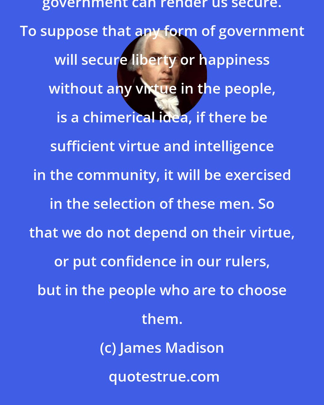 James Madison: Is there no virtue among us? If there be not, we are in a wretched situation. No theoretical checks-no form of government can render us secure. To suppose that any form of government will secure liberty or happiness without any virtue in the people, is a chimerical idea, if there be sufficient virtue and intelligence in the community, it will be exercised in the selection of these men. So that we do not depend on their virtue, or put confidence in our rulers, but in the people who are to choose them.