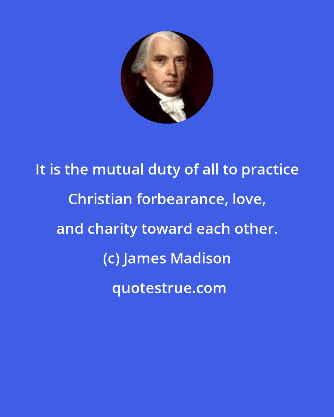 James Madison: It is the mutual duty of all to practice Christian forbearance, love, and charity toward each other.