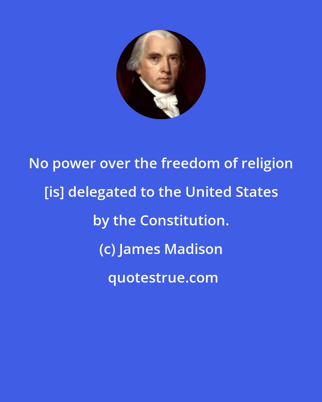 James Madison: No power over the freedom of religion [is] delegated to the United States by the Constitution.