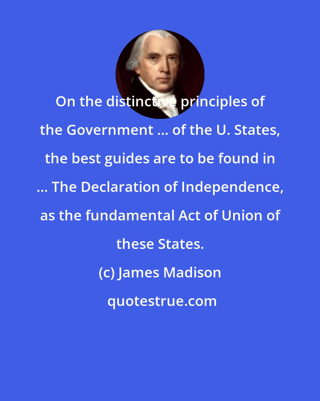 James Madison: On the distinctive principles of the Government ... of the U. States, the best guides are to be found in ... The Declaration of Independence, as the fundamental Act of Union of these States.