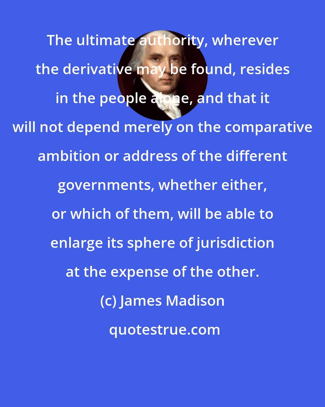 James Madison: The ultimate authority, wherever the derivative may be found, resides in the people alone, and that it will not depend merely on the comparative ambition or address of the different governments, whether either, or which of them, will be able to enlarge its sphere of jurisdiction at the expense of the other.