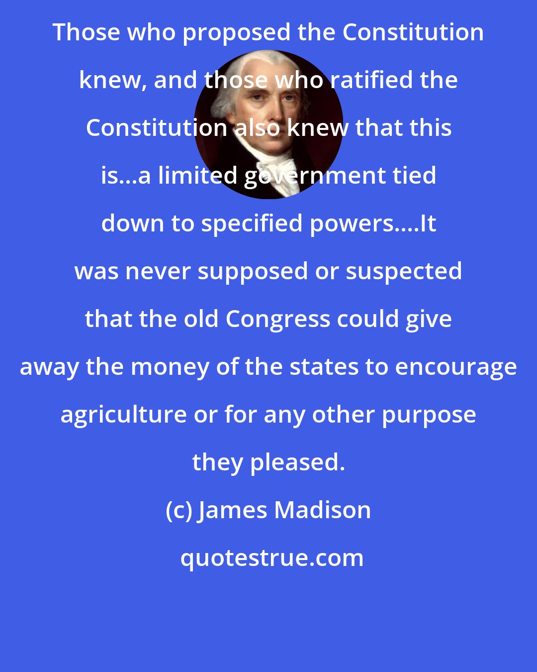 James Madison: Those who proposed the Constitution knew, and those who ratified the Constitution also knew that this is...a limited government tied down to specified powers....It was never supposed or suspected that the old Congress could give away the money of the states to encourage agriculture or for any other purpose they pleased.